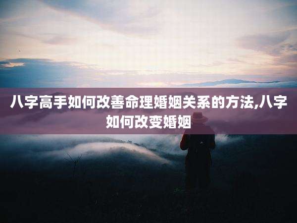 八字高手如何改善命理婚姻关系的方法,八字如何改变婚姻