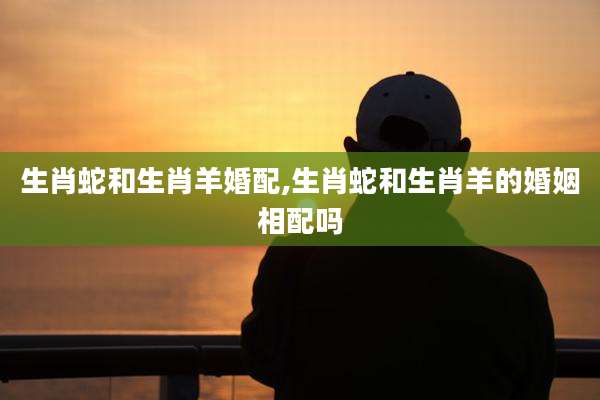 生肖蛇和生肖羊婚配,生肖蛇和生肖羊的婚姻相配吗