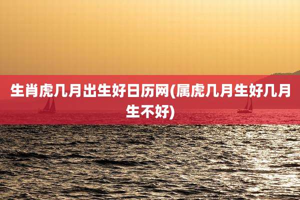 生肖虎几月出生好日历网(属虎几月生好几月生不好)