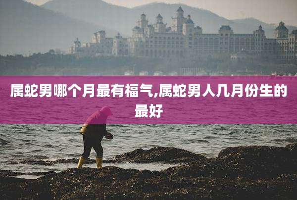属蛇男哪个月最有福气,属蛇男人几月份生的最好