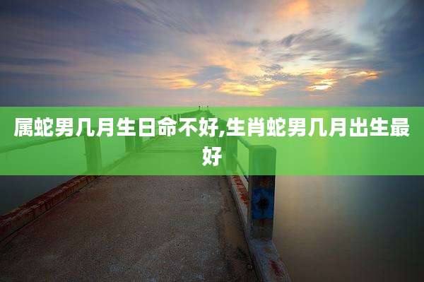 属蛇男几月生日命不好,生肖蛇男几月出生最好