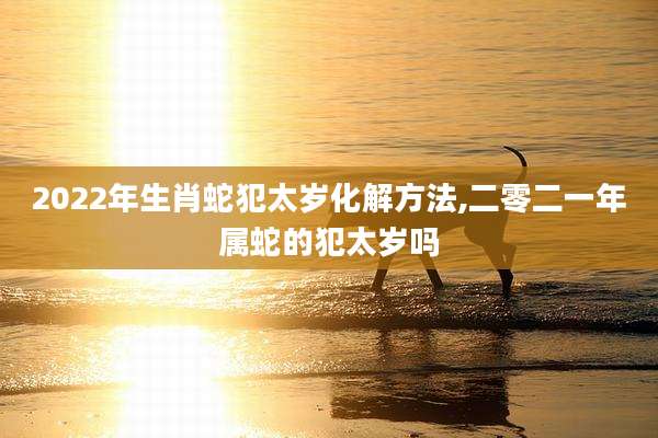 2022年生肖蛇犯太岁化解方法,二零二一年属蛇的犯太岁吗