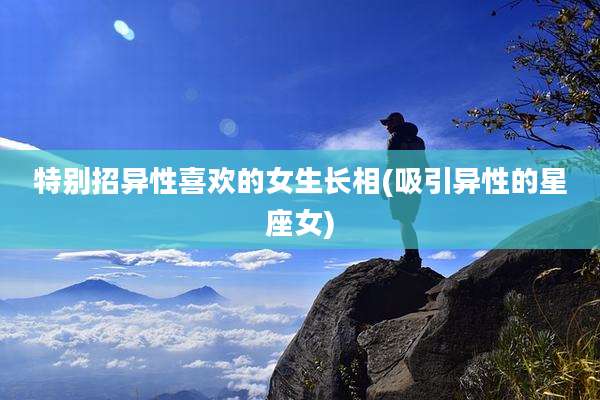 特别招异性喜欢的女生长相(吸引异性的星座女)