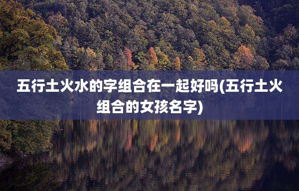 五行土火水的字组合在一起好吗(五行土火组合的女孩名字)
