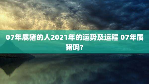 07年属猪的人2021年的运势及运程 07年属猪吗?