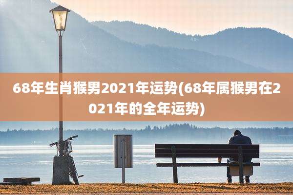 68年生肖猴男2021年运势(68年属猴男在2021年的全年运势)