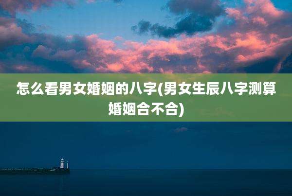 怎么看男女婚姻的八字(男女生辰八字测算婚姻合不合)
