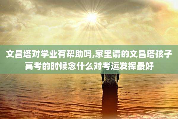 文昌塔对学业有帮助吗,家里请的文昌塔孩子高考的时候念什么对考运发挥最好