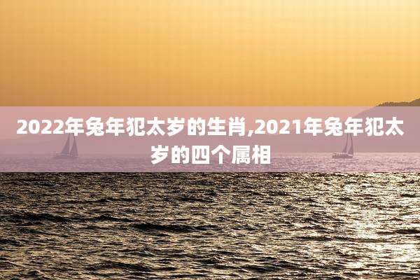 2022年兔年犯太岁的生肖,2021年兔年犯太岁的四个属相