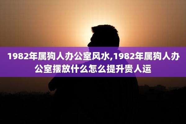 1982年属狗人办公室风水,1982年属狗人办公室摆放什么怎么提升贵人运