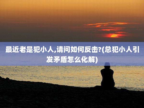 最近老是犯小人,请问如何反击?(总犯小人引发矛盾怎么化解)