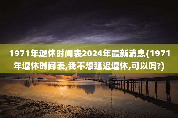 1971年退休时间表2024年最新消息(1971年退休时间表,我不想延迟退休,可以吗?)