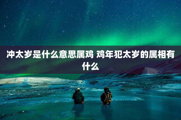 冲太岁是什么意思属鸡 鸡年犯太岁的属相有什么