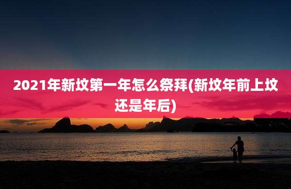 2021年新坟第一年怎么祭拜(新坟年前上坟还是年后)