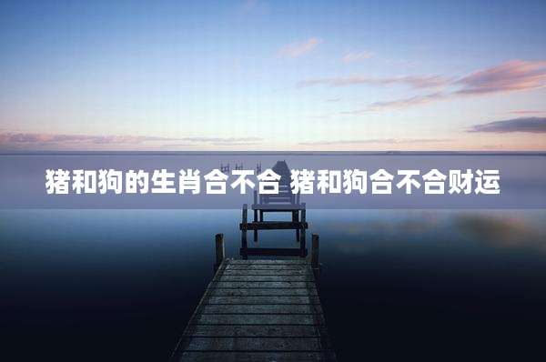 猪和狗的生肖合不合 猪和狗合不合财运