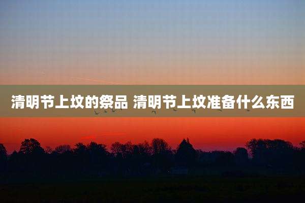清明节上坟的祭品 清明节上坟准备什么东西