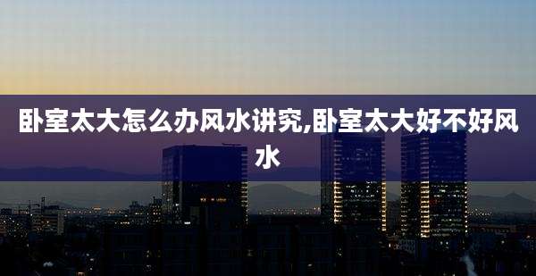 卧室太大怎么办风水讲究,卧室太大好不好风水