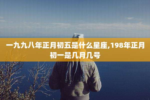 一九九八年正月初五是什么星座,198年正月初一是几月几号