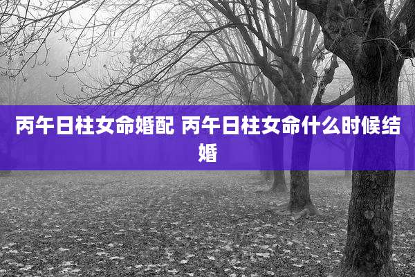 丙午日柱女命婚配 丙午日柱女命什么时候结婚