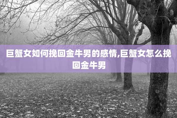 巨蟹女如何挽回金牛男的感情,巨蟹女怎么挽回金牛男