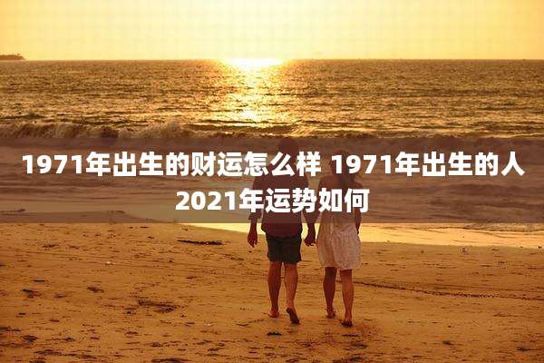 1971年出生的财运怎么样 1971年出生的人2021年运势如何