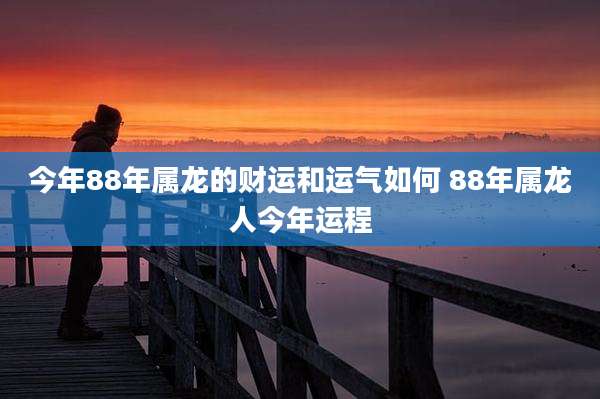 今年88年属龙的财运和运气如何 88年属龙人今年运程