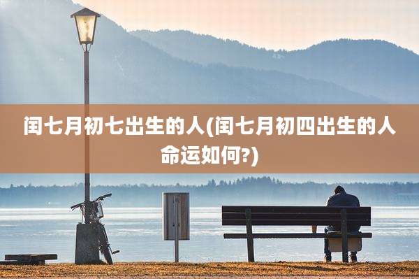 闰七月初七出生的人(闰七月初四出生的人命运如何?)