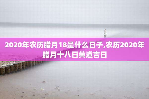 2020年农历腊月18是什么日子,农历2020年腊月十八日黄道吉日