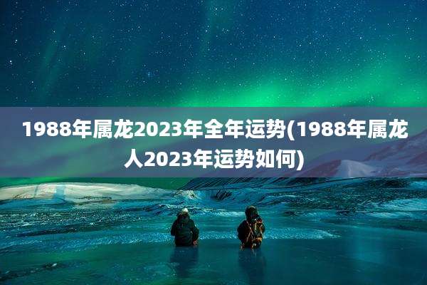 1988年属龙2023年全年运势(1988年属龙人2023年运势如何)