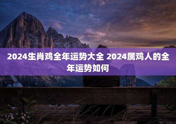 2024生肖鸡全年运势大全 2024属鸡人的全年运势如何