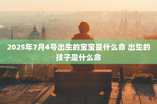 2025年7月4号出生的宝宝是什么命 出生的孩子是什么命