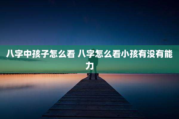 八字中孩子怎么看 八字怎么看小孩有没有能力