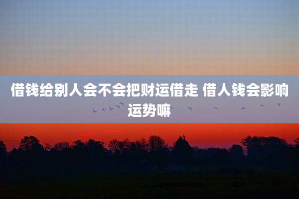借钱给别人会不会把财运借走 借人钱会影响运势嘛