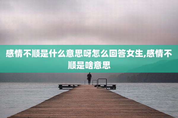 感情不顺是什么意思呀怎么回答女生,感情不顺是啥意思
