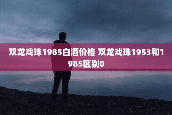 双龙戏珠1985白酒价格 双龙戏珠1953和1985区别0