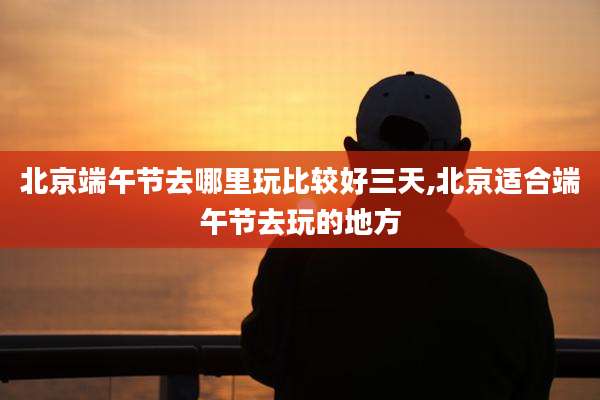 北京端午节去哪里玩比较好三天,北京适合端午节去玩的地方