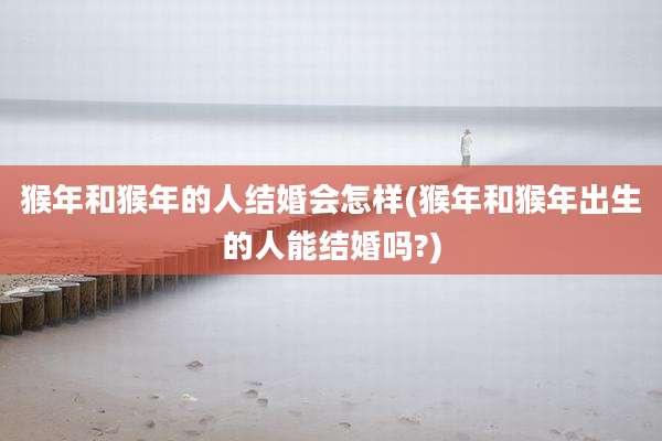 猴年和猴年的人结婚会怎样(猴年和猴年出生的人能结婚吗?)