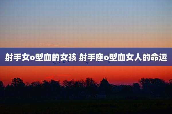 射手女o型血的女孩 射手座o型血女人的命运