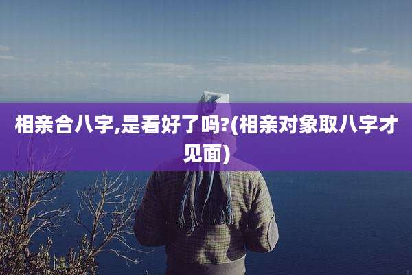 相亲合八字,是看好了吗?(相亲对象取八字才见面)