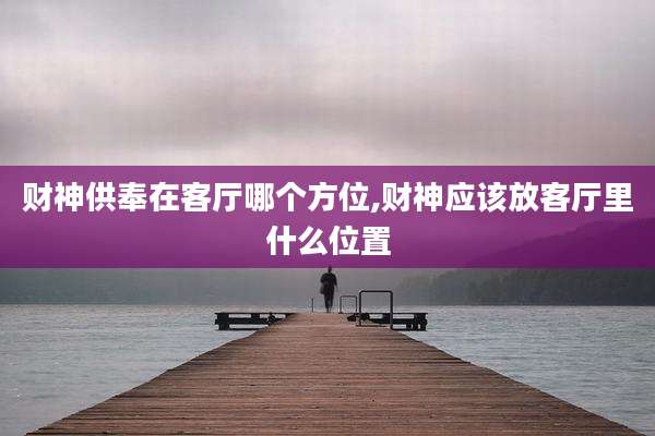 财神供奉在客厅哪个方位,财神应该放客厅里什么位置