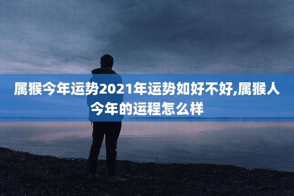 属猴今年运势2021年运势如好不好,属猴人今年的运程怎么样