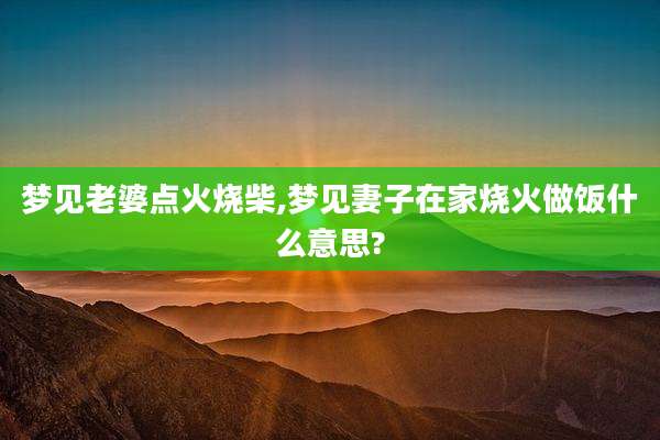 梦见老婆点火烧柴,梦见妻子在家烧火做饭什么意思?