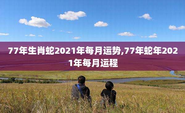 77年生肖蛇2021年每月运势,77年蛇年2021年每月运程