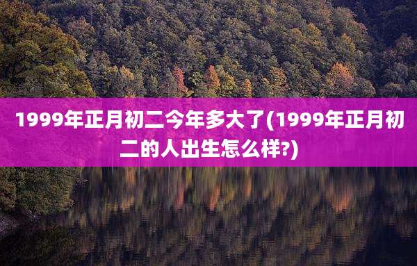 1999年正月初二今年多大了(1999年正月初二的人出生怎么样?)