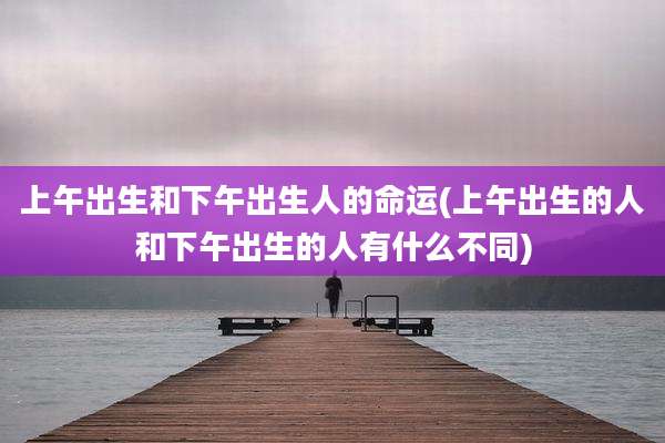 上午出生和下午出生人的命运(上午出生的人和下午出生的人有什么不同)