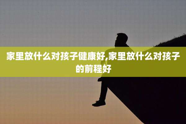 家里放什么对孩子健康好,家里放什么对孩子的前程好