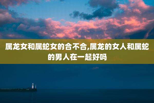 属龙女和属蛇女的合不合,属龙的女人和属蛇的男人在一起好吗