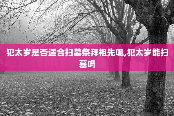 犯太岁是否适合扫墓祭拜祖先呢,犯太岁能扫墓吗