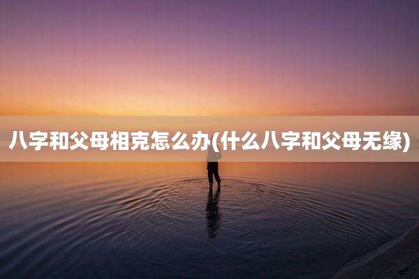 八字和父母相克怎么办(什么八字和父母无缘)
