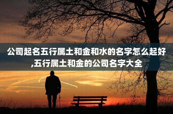 公司起名五行属土和金和水的名字怎么起好,五行属土和金的公司名字大全